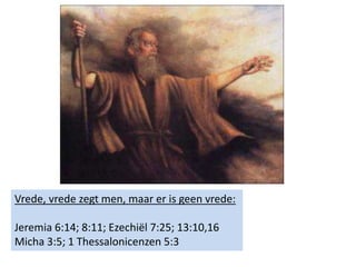 Vrede, vrede zegt men, maar er is geen vrede:
Jeremia 6:14; 8:11; Ezechiël 7:25; 13:10,16
Micha 3:5; 1 Thessalonicenzen 5:3
 