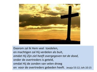 Daarom zal Ik Hem veel toedelen,
en machtigen zal Hij verdelen als buit,
omdat Hij Zijn ziel heeft overgegeven tot de dood,
onder de overtreders is geteld,
omdat Hij de zonden van velen droeg
en voor de overtreders gebeden heeft. Jesaja 53:12; Joh.10:15
 