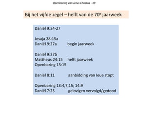 Openbaring van Jezus Christus - 19
Bij het vijfde zegel – helft van de 70e jaarweek
Daniël 9:24-27
Jesaja 28:15a
Daniël 9:27a begin jaarweek
Daniël 9:27b
Mattheus 24:15 helft jaarweek
Openbaring 13:15
Daniël 8:11 aanbidding van Ieue stopt
Openbaring 13:4,7,15; 14:9
Daniël 7:25 gelovigen vervolgd/gedood
 