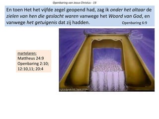 Openbaring van Jezus Christus - 19
En toen Het het vijfde zegel geopend had, zag ik onder het altaar de
zielen van hen die geslacht waren vanwege het Woord van God, en
vanwege het getuigenis dat zij hadden. Openbaring 6:9
martelaren:
Mattheus 24:9
Openbaring 2:10;
12:10,11; 20:4
 