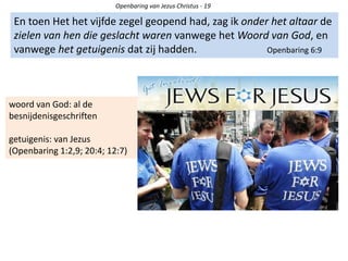 Openbaring van Jezus Christus - 19
En toen Het het vijfde zegel geopend had, zag ik onder het altaar de
zielen van hen die geslacht waren vanwege het Woord van God, en
vanwege het getuigenis dat zij hadden. Openbaring 6:9
woord van God: al de
besnijdenisgeschriften
getuigenis: van Jezus
(Openbaring 1:2,9; 20:4; 12:7)
 