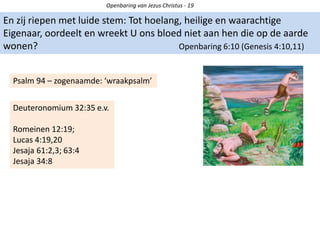 En zij riepen met luide stem: Tot hoelang, heilige en waarachtige
Eigenaar, oordeelt en wreekt U ons bloed niet aan hen die op de aarde
wonen? Openbaring 6:10 (Genesis 4:10,11)
Openbaring van Jezus Christus - 19
Psalm 94 – zogenaamde: ‘wraakpsalm’
Deuteronomium 32:35 e.v.
Romeinen 12:19;
Lucas 4:19,20
Jesaja 61:2,3; 63:4
Jesaja 34:8
 