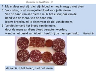 de ziel is in het bloed, niet het leven
4 Maar vlees met zijn ziel, zijn bloed, er nog in mag u niet eten.
5 Voorzeker, Ik zal eisen jullie bloed voor jullie zielen.
Van de hand van alle dieren zal Ik het eisen; ook van de
hand van de mens, van de hand van
ieders broeder, zal Ik eisen voor de ziel van de mens.
6 Vergiet iemand het bloed van de mens,
door de mens zal diens bloed vergoten worden;
want in het beeld van Alueim heeft Hij de mens gemaakt. Genesis 9
Openbaring van Jezus Christus - 19
 