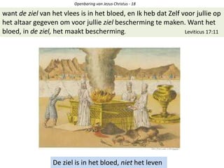 Openbaring van Jezus Christus - 18
De ziel is in het bloed, niet het leven
want de ziel van het vlees is in het bloed, en Ik heb dat Zelf voor jullie op
het altaar gegeven om voor jullie ziel bescherming te maken. Want het
bloed, in de ziel, het maakt bescherming. Leviticus 17:11
 
