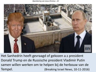 Openbaring van Jezus Christus - 22
Het Sanhedrin heeft gevraagd of gekozen a.s president
Donald Trump en de Russische president Vladimir Putin
samen willen werken om te helpen bij de herbouw van de
Tempel. (Breaking Israel News, 10-11-2016)
 