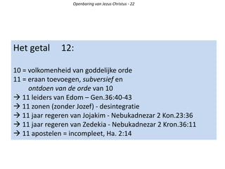 Het getal 12:
10 = volkomenheid van goddelijke orde
11 = eraan toevoegen, subversief en
ontdoen van de orde van 10
 11 leiders van Edom – Gen.36:40-43
 11 zonen (zonder Jozef) - desintegratie
 11 jaar regeren van Jojakim - Nebukadnezar 2 Kon.23:36
 11 jaar regeren van Zedekia - Nebukadnezar 2 Kron.36:11
 11 apostelen = incompleet, Ha. 2:14
Openbaring van Jezus Christus - 22
 