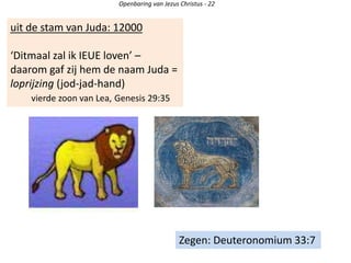 uit de stam van Juda: 12000
‘Ditmaal zal ik IEUE loven’ –
daarom gaf zij hem de naam Juda =
loprijzing (jod-jad-hand)
vierde zoon van Lea, Genesis 29:35
Openbaring van Jezus Christus - 22
Zegen: Deuteronomium 33:7
 