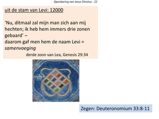 uit de stam van Levi: 12000
‘Nu, ditmaal zal mijn man zich aan mij
hechten; ik heb hem immers drie zonen
gebaard’ –
daarom gaf men hem de naam Levi =
samenvoeging
derde zoon van Lea, Genesis 29:34
Openbaring van Jezus Christus - 22
Zegen: Deuteronomium 33:8-11
 
