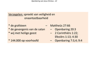Verzegelen: spreekt van veiligheid en
onaantastbaarheid
* de grafsteen – Mattheüs 27:66
* de gevangenis van de satan – Openbaring 20:3
* wij met heilige geest – 2 Corinthiërs 1:22;
Efeziërs 1:13; 4:30
* 144.000 op voorhoofd – Openbaring 7:3,4; 9:4
Openbaring van Jezus Christus - 22
 