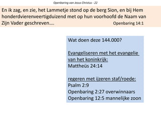 Openbaring van Jezus Christus - 22
En ik zag, en zie, het Lammetje stond op de berg Sion, en bij Hem
honderdvierenveertigduizend met op hun voorhoofd de Naam van
Zijn Vader geschreven…. Openbaring 14:1
Wat doen deze 144.000?
Evangeliseren met het evangelie
van het koninkrijk:
Mattheüs 24:14
regeren met ijzeren staf/roede:
Psalm 2:9
Openbaring 2:27 overwinnaars
Openbaring 12:5 mannelijke zoon
 