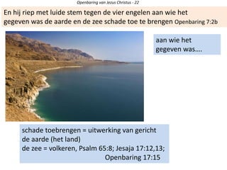 aan wie het
gegeven was….
schade toebrengen = uitwerking van gericht
de aarde (het land)
de zee = volkeren, Psalm 65:8; Jesaja 17:12,13;
Openbaring 17:15
En hij riep met luide stem tegen de vier engelen aan wie het
gegeven was de aarde en de zee schade toe te brengen Openbaring 7:2b
Openbaring van Jezus Christus - 22
 