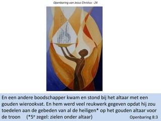 Openbaring van Jezus Christus - 24
En een andere boodschapper kwam en stond bij het altaar met een
gouden wierookvat. En hem werd veel reukwerk gegeven opdat hij zou
toedelen aan de gebeden van al de heiligen* op het gouden altaar voor
de troon (*5e zegel: zielen onder altaar) Openbaring 8:3
 