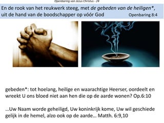 Openbaring van Jezus Christus - 24
En de rook van het reukwerk steeg, met de gebeden van de heiligen*,
uit de hand van de boodschapper op vóór God Openbaring 8:4
gebeden*: tot hoelang, heilige en waarachtige Heerser, oordeelt en
wreekt U ons bloed niet aan hen die op de aarde wonen? Op.6:10
…Uw Naam worde geheiligd, Uw koninkrijk kome, Uw wil geschiede
gelijk in de hemel, alzo ook op de aarde… Matth. 6:9,10
 