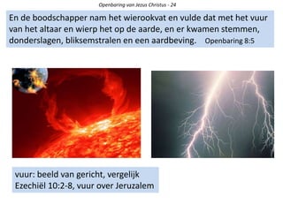 Openbaring van Jezus Christus - 24
En de boodschapper nam het wierookvat en vulde dat met het vuur
van het altaar en wierp het op de aarde, en er kwamen stemmen,
donderslagen, bliksemstralen en een aardbeving. Openbaring 8:5
vuur: beeld van gericht, vergelijk
Ezechiël 10:2-8, vuur over Jeruzalem
 