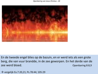 Openbaring van Jezus Christus - 24
En de tweede engel blies op de bazuin, en er werd iets als een grote
berg, die van vuur brandde, in de zee geworpen. En het derde van de
zee werd bloed. Openbaring 8:8,9
 vergelijk Ex.7:20,21; Ps.78:44; 105:29
 