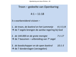 Troon – gedeelte van Openbaring:
4:1 – 11:18
3 x voorbereidend visioen –
1. de troon, de boekrol en het Lammetje 4:1-5:14
 de 7 zegels brengen de aardse regering bij God
2. de 144.000 en de grote menigte 7:1-17
 de 7 bazuinen – uitbreiding van 7e zegel
3. de boodschapper en de open boekrol 10:1-3
 de 7 donderslagen (verzegelen)
Openbaring van Jezus Christus - 24
 