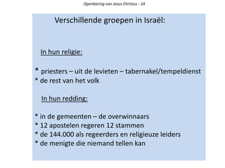 Verschillende groepen in Israël:
In hun religie:
* priesters – uit de levieten – tabernakel/tempeldienst
* de rest van het volk
In hun redding:
* in de gemeenten – de overwinnaars
* 12 apostelen regeren 12 stammen
* de 144.000 als regeerders en religieuze leiders
* de menigte die niemand tellen kan
Openbaring van Jezus Christus - 24
 