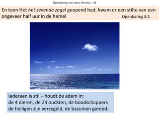 Openbaring van Jezus Christus - 24
En toen Het het zevende zegel geopend had, kwam er een stilte van een
ongeveer half uur in de hemel Openbaring 8:1
Iedereen is stil – houdt de adem in:
de 4 dieren, de 24 oudsten, de boodschappers
de heiligen zijn verzegeld, de bazuinen gereed…
 