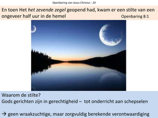 Openbaring van Jezus Christus - 24
En toen Het het zevende zegel geopend had, kwam er een stilte van een
ongeveer half uur in de hemel Openbaring 8:1
Waarom de stilte?
Gods gerichten zijn in gerechtigheid – tot onderricht aan schepselen
 geen wraakzuchtige, maar zorgvuldig berekende verontwaardiging
 
