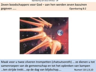 Openbaring van Jezus Christus - 24
Zeven boodschappers voor God – aan hen werden zeven bazuinen
gegeven ….. Openbaring 8:2
Maak voor u twee zilveren trompetten (chatsutsoroth) … ze dienen u tot
samenroepen van de gemeenschap en tot het opbreken van kampen
…ten strijde trekt….op de dag van blijdschap…. Numeri 10:1,9,10
 
