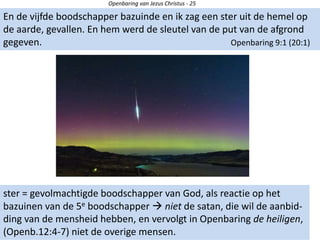 Openbaring van Jezus Christus - 25
En de vijfde boodschapper bazuinde en ik zag een ster uit de hemel op
de aarde, gevallen. En hem werd de sleutel van de put van de afgrond
gegeven. Openbaring 9:1 (20:1)
ster = gevolmachtigde boodschapper van God, als reactie op het
bazuinen van de 5e boodschapper  niet de satan, die wil de aanbid-
ding van de mensheid hebben, en vervolgt in Openbaring de heiligen,
(Openb.12:4-7) niet de overige mensen.
 