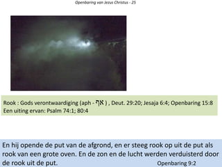 Openbaring van Jezus Christus - 25
En hij opende de put van de afgrond, en er steeg rook op uit de put als
rook van een grote oven. En de zon en de lucht werden verduisterd door
de rook uit de put. Openbaring 9:2
Rook : Gods verontwaardiging (aph - ‫אף‬ ) , Deut. 29:20; Jesaja 6:4; Openbaring 15:8
Een uiting ervan: Psalm 74:1; 80:4
 