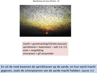 Openbaring van Jezus Christus - 25
En uit de rook kwamen de sprinkhanen op de aarde, en hun werd macht
gegeven, zoals de schorpioenen van de aarde macht hebben. Openb. 9:3
macht = gevolmachtigd (Grieks:exousia)
sprinkhanen = kaalvreters – Joël 1:4; 2:2
zoals = vergelijking
schorpioen = gif-verspreider
 