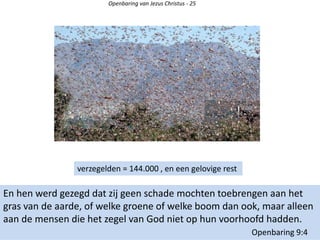 Openbaring van Jezus Christus - 25
En hen werd gezegd dat zij geen schade mochten toebrengen aan het
gras van de aarde, of welke groene of welke boom dan ook, maar alleen
aan de mensen die het zegel van God niet op hun voorhoofd hadden.
Openbaring 9:4
verzegelden = 144.000 , en een gelovige rest
 