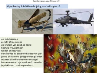 Openbaring van Jezus Christus - 25
Openbaring 9:7-10 beschrijving van helikopters?
als strijdpaarden
gezicht als een mens
als kransen van goud op hoofd
haar als vrouwenhaar
tanden als leeuwen
borstharnas als een borstharnas van ijzer
geluid als van veel galopperende paarden
staarten als schorpioenen – en angels
kunnen mensen pijn aandoen 5 maanden
(sprinkhanen : mei- september)
 
