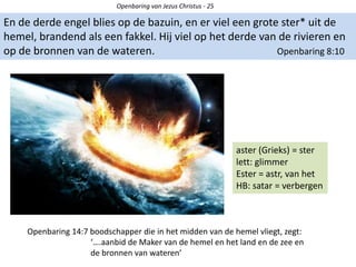 Openbaring van Jezus Christus - 25
En de derde engel blies op de bazuin, en er viel een grote ster* uit de
hemel, brandend als een fakkel. Hij viel op het derde van de rivieren en
op de bronnen van de wateren. Openbaring 8:10
aster (Grieks) = ster
lett: glimmer
Ester = astr, van het
HB: satar = verbergen
Openbaring 14:7 boodschapper die in het midden van de hemel vliegt, zegt:
‘….aanbid de Maker van de hemel en het land en de zee en
de bronnen van wateren’
 