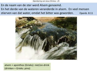 Openbaring van Jezus Christus - 25
En de naam van de ster werd Alsem genoemd.
En het derde van de wateren veranderde in alsem. En veel mensen
stierven van dat water, omdat het bitter was geworden. Openb. 8:11
alsem = apsinthos (Grieks): niet/on-drink
(drinken = Grieks: pino)
 