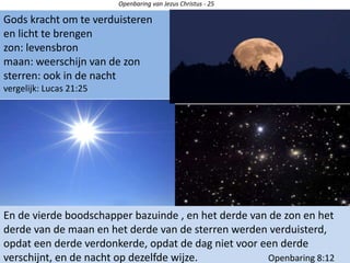 Openbaring van Jezus Christus - 25
En de vierde boodschapper bazuinde , en het derde van de zon en het
derde van de maan en het derde van de sterren werden verduisterd,
opdat een derde verdonkerde, opdat de dag niet voor een derde
verschijnt, en de nacht op dezelfde wijze. Openbaring 8:12
Gods kracht om te verduisteren
en licht te brengen
zon: levensbron
maan: weerschijn van de zon
sterren: ook in de nacht
vergelijk: Lucas 21:25
 