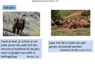 Openbaring van Jezus Christus - 25
maak je kaal, ja scheer je om
jullie zonen die jullie lief zijn;
verruim je kaalheid als de gier,
want zij gingen van jullie in
ballingschap Micha 1:16
vale gier
waar het lijk is zullen de vale
gieren verzameld worden
Mattheüs 24:28; Lucas 17:37
 