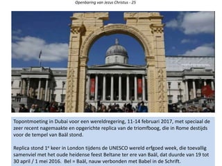 Openbaring van Jezus Christus - 25
Topontmoeting in Dubai voor een wereldregering, 11-14 februari 2017, met speciaal de
zeer recent nagemaakte en opgerichte replica van de triomfboog, die in Rome destijds
voor de tempel van Baäl stond.
Replica stond 1e keer in London tijdens de UNESCO wereld erfgoed week, die toevallig
samenviel met het oude heidense feest Beltane ter ere van Baäl, dat duurde van 19 tot
30 april / 1 mei 2016. Bel = Baäl, nauw verbonden met Babel in de Schrift.
 