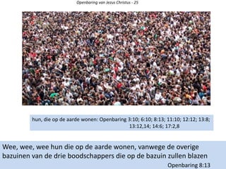 Openbaring van Jezus Christus - 25
Wee, wee, wee hun die op de aarde wonen, vanwege de overige
bazuinen van de drie boodschappers die op de bazuin zullen blazen
Openbaring 8:13
hun, die op de aarde wonen: Openbaring 3:10; 6:10; 8:13; 11:10; 12:12; 13:8;
13:12,14; 14:6; 17:2,8
 