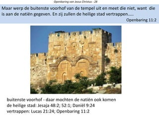 Openbaring van Jezus Christus - 28
Maar werp de buitenste voorhof van de tempel uit en meet die niet, want die
is aan de natiën gegeven. En zij zullen de heilige stad vertrappen…..
Openbaring 11:2
buitenste voorhof - daar mochten de natiën ook komen
de heilige stad: Jesaja 48:2; 52:1; Daniël 9:24
vertrappen: Lucas 21:24; Openbaring 11:2
 
