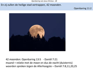 Openbaring van Jezus Christus - 28
En zij zullen de heilige stad vertrappen, 42 maanden.
Openbaring 11:2
42 maanden: Openbaring 13:5 - Daniël 7:21
maand = relatie met de maan en dus de nacht (duisternis)
woorden spreken tegen de Allerhoogste – Daniël 7:8,11,20,25
 