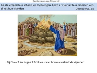 Openbaring van Jezus Christus - 28
En als iemand hun schade wil toebrengen, komt er vuur uit hun mond en ver-
slindt hun vijanden Openbaring 11:5
Bij Elia – 2 Koningen 1:9-12 vuur van boven verslindt de vijanden
 