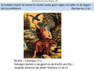 Openbaring van Jezus Christus - 28
Zij hebben macht de hemel te sluiten zodat geen regen zal vallen in de dagen
dat zij profeteren Openbaring 11:6a
Bij Elia – 1 Koningen 17:1
Getuigen komen in de geest en de kracht van Elia –
vergelijk Johannes de doper Mattheüs 17:10-13
 