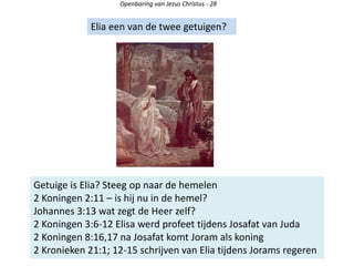 Openbaring van Jezus Christus - 28
Elia een van de twee getuigen?
Getuige is Elia? Steeg op naar de hemelen
2 Koningen 2:11 – is hij nu in de hemel?
Johannes 3:13 wat zegt de Heer zelf?
2 Koningen 3:6-12 Elisa werd profeet tijdens Josafat van Juda
2 Koningen 8:16,17 na Josafat komt Joram als koning
2 Kronieken 21:1; 12-15 schrijven van Elia tijdens Jorams regeren
 