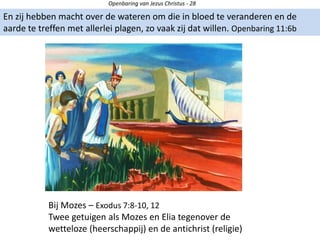 Openbaring van Jezus Christus - 28
En zij hebben macht over de wateren om die in bloed te veranderen en de
aarde te treffen met allerlei plagen, zo vaak zij dat willen. Openbaring 11:6b
Bij Mozes – Exodus 7:8-10, 12
Twee getuigen als Mozes en Elia tegenover de
wetteloze (heerschappij) en de antichrist (religie)
 