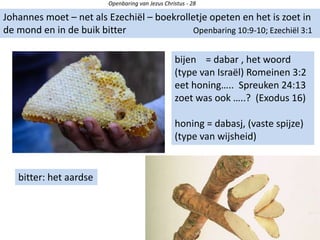 Openbaring van Jezus Christus - 28
Johannes moet – net als Ezechiël – boekrolletje opeten en het is zoet in
de mond en in de buik bitter Openbaring 10:9-10; Ezechiël 3:1
bijen = dabar , het woord
(type van Israël) Romeinen 3:2
eet honing….. Spreuken 24:13
zoet was ook …..? (Exodus 16)
honing = dabasj, (vaste spijze)
(type van wijsheid)
bitter: het aardse
 