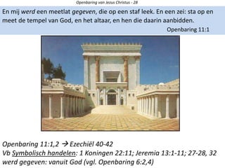 Openbaring van Jezus Christus - 28
En mij werd een meetlat gegeven, die op een staf leek. En een zei: sta op en
meet de tempel van God, en het altaar, en hen die daarin aanbidden.
Openbaring 11:1
Openbaring 11:1,2  Ezechiël 40-42
Vb Symbolisch handelen: 1 Koningen 22:11; Jeremia 13:1-11; 27-28, 32
werd gegeven: vanuit God (vgl. Openbaring 6:2,4)
 