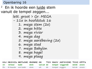 1 En ik hoorde een luide stem
vanuit de tempel zeggen...
Openbaring 16
lett. groot > Gr. MEGA
- 11x in hoofdstuk 16
1. mega stem (2x)
2. mega hitte
3. mega rivier
4. mega dag
5. mega aardbeving (2x)
6. mega stad
7. mega Babylon
8. mega hagel
9. mega plaag
 