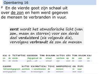 8 En de vierde goot zijn schaal uit
over de zon en hem werd gegeven
de mensen te verbranden in vuur.
Openbaring 16
eerst wordt het atmosferische licht (van
zon, maan en sterren) voor een derde
deel verduisterd (zie volgende dia),
vervolgens verbrandt de zon de mensen
 