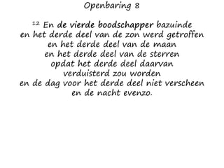 Openbaring 8
12 En de vierde boodschapper bazuinde
en het derde deel van de zon werd getroffen
en het derde deel van de maan
en het derde deel van de sterren
opdat het derde deel daarvan
verduisterd zou worden
en de dag voor het derde deel niet verscheen
en de nacht evenzo.
 
