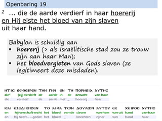 2 ... die de aarde verdierf in haar hoererij
en Hij eiste het bloed van zijn slaven
uit haar hand.
Openbaring 19
Babylon is schuldig aan
▪ hoererij (> als Israëlitische stad zou ze trouw
zijn aan haar Man);
▪ het bloedvergieten van Gods slaven (ze
legitimeert deze misdaden).
 