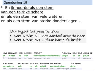 6 En ik hoorde als een stem
van een talrijke schare
en als een stem van vele wateren
en als een stem van sterke donderslagen...
Openbaring 19
hier begint het parallel-deel:
▪ vers 1 t/m 5 - het oordeel over de hoer
▪ vers 6 t/m 10 - 'daar komt de bruid'
 