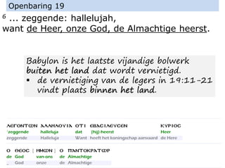 6 ... zeggende: hallelujah,
want de Heer, onze God, de Almachtige heerst.
Openbaring 19
Babylon is het laatste vijandige bolwerk
buiten het land dat wordt vernietigd.
▪ de vernietiging van de legers in 19:11-21
vindt plaats binnen het land.
 