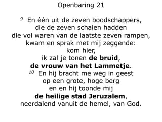 Openbaring 21
9 En één uit de zeven boodschappers,
die de zeven schalen hadden
die vol waren van de laatste zeven rampen,
kwam en sprak met mij zeggende:
kom hier,
ik zal je tonen de bruid,
de vrouw van het Lammetje.
10 En hij bracht me weg in geest
op een grote, hoge berg
en en hij toonde mij
de heilige stad Jeruzalem,
neerdalend vanuit de hemel, van God.
 